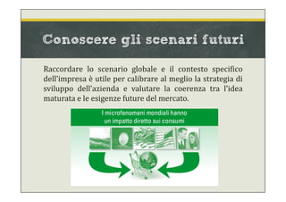 Conoscere gli scenari futuri
Raccordare lo scenario globale e il contesto specifico
dell’impresa è utile per calibrare al meglio la strategia di
sviluppo dell’azienda e valutare la coerenza tra l’idea
maturata e le esigenze future del mercato.
 