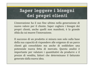Saper leggere i bisogni
dei propri clienti
L’innovazione ha il suo fine ultimo nella generazione di
nuovo valore per il cliente. Saper cogliere i bisogni dei
propri clienti, anche quelli non manifesti, è la grande
sfida da cui muove l’innovazione.
Il successo di un prodotto si misura non solo sulla base
della sua capacità di rispondere alle esigenze di un parco
clienti già consolidato ma anche di soddisfare una
potenziale nuova fetta di mercato. Questa analisi è
importante per valutare i quantitativi da produrre e il
prezzo di vendita, fattori che determinano il fatturato
generato dalla nuova idea.
 