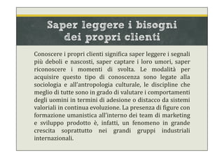 Saper leggere i bisogni
dei propri clienti
Conoscere i propri clienti significa saper leggere i segnali
più deboli e nascosti, saper captare i loro umori, saper
riconoscere i momenti di svolta. Le modalità per
acquisire questo tipo di conoscenza sono legate alla
sociologia e all’antropologia culturale, le discipline che
meglio di tutte sono in grado di valutare i comportamenti
degli uomini in termini di adesione o distacco da sistemi
valoriali in continua evoluzione. La presenza di figure con
formazione umanistica all’interno dei team di marketing
e sviluppo prodotto è, infatti, un fenomeno in grande
crescita soprattutto nei grandi gruppi industriali
internazionali.
 