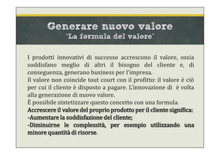 Generare nuovo valore
“La formula del valore”
I prodotti innovativi di successo accrescono il valore, ossia
soddisfano meglio di altri il bisogno del cliente e, di
conseguenza, generano business per l’impresa.
Il valore non coincide tout court con il profitto: il valore è ciò
per cui il cliente è disposto a pagare. L’innovazione di è volta
alla generazione di nuovo valore.
È possibile sintetizzare questo concetto con una formula.
Accrescere il valore del proprio prodotto per il cliente significa:
-Aumentare la soddisfazione del cliente;
-Diminuirne le complessità, per esempio utilizzando una
minore quantità di risorse.
 