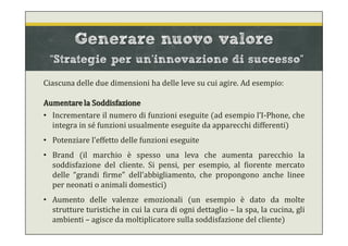 Generare nuovo valore
“Strategie per un’innovazione di successo”
Ciascuna delle due dimensioni ha delle leve su cui agire. Ad esempio:
Aumentare la Soddisfazione
• Incrementare il numero di funzioni eseguite (ad esempio l’I-Phone, che
integra in sé funzioni usualmente eseguite da apparecchi differenti)
• Potenziare l’effetto delle funzioni eseguite
• Brand (il marchio è spesso una leva che aumenta parecchio la
soddisfazione del cliente. Si pensi, per esempio, al fiorente mercato
delle “grandi firme” dell’abbigliamento, che propongono anche linee
per neonati o animali domestici)
• Aumento delle valenze emozionali (un esempio è dato da molte
strutture turistiche in cui la cura di ogni dettaglio – la spa, la cucina, gli
ambienti – agisce da moltiplicatore sulla soddisfazione del cliente)
 