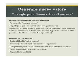 Generare nuovo valore
“Strategie per un’innovazione di successo”
Ridurre le complessità gestite dal cliente, ad esempio:
• Permette di far “guadagnare tempo”
• Fa guadagnare spazio necessario (incluso immagazzinamento)
• Agisce sulla riduzione del costo (non soltanto perché il bene costa meno, ma spesso
perché “fa risparmiare” in futuro, come nel caso degli elettrodomestici di ultima
generazione che riducono i consumi di energia elettrica)
Miglioraalcune caratteristiche:
• Qualità, Affidabilità (inclusa garanzia)
• Assistenza (inclusi interventi di manutenzione e riparazione)
• Conseguenze legate all’uso (incluse quelle relative alla sicurezza e all’ambiente)
• Facilità d’uso (incluse convenienza e semplicità)
• Disponibilità (accessibilità)
 