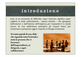 introduzione
Così, in un momento di difficoltà, saper innovare significa saper
cogliere le tante sollecitazioni – spesso minime – che giungono
dall’esterno o dall’interno dell’impresa per rispondervi in modo
nuovo. Se non addirittura anticipare gli scenari futuri per
cominciare a preparare oggi le risposte ai bisogni di domani.
Si tratta quindi di una sfida
che riguarda tutta l’azienda e
tutte le persone che vi
lavorano:
dall’imprenditore,ai
dirigenti, a ogni
collaboratore.
 
