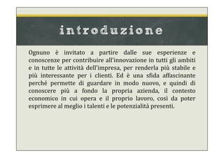 introduzione
Ognuno è invitato a partire dalle sue esperienze e
conoscenze per contribuire all’innovazione in tutti gli ambiti
e in tutte le attività dell’impresa, per renderla più stabile e
più interessante per i clienti. Ed è una sfida affascinante
perché permette di guardare in modo nuovo, e quindi di
conoscere più a fondo la propria azienda, il contesto
economico in cui opera e il proprio lavoro, così da poter
esprimere al meglio i talenti e le potenzialità presenti.
 
