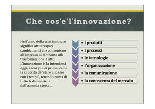 Nell'anno della crisi innovare
significa attuare quei
cambiamenti che consentono
all'impresa di far fronte alle
trasformazioni in atto.
L'innovazione è da intendersi
oggi, ancor più di prima, come
la capacità di "stare al passo
con i tempi", tenendo conto di
tutte le dimensioni
dell'azienda stessa…
• i prodotti
• i processi
• le tecnologie
• l'organizzazione
• la comunicazione
• la conoscenza del mercato
Che cos’e’l'innovazione?
 