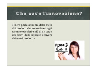 «Entro pochi anni più della metà
dei prodotti che conosciamo oggi
saranno obsoleti e più di un terzo
dei ricavi delle imprese deriverà
dai nuovi prodotti»
Che cos’e’l'innovazione?
 