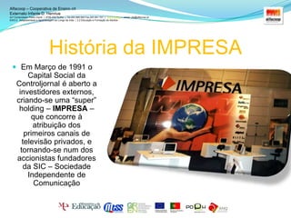  Fundador do grupoHistória da IMPRESAAlfacoop – Cooperativa de Ensino crlExternato Infante D. HenriueAvª Comendador Padre David  |  4709-008 Ruílhe  |  Tel.253 959 000 Fax.253 951 701  |   www.eidh.eu    email: cfa@alfacoop.ptEIXO 2.  Adaptabilidade e Aprendizagem ao Longo da Vida  |  2.2 Educação e Formação de AdultosEm Março de 1991 o Capital Social da Controljornal é aberto a investidores externos, criando-se uma “super” holding – IMPRESA – que concorre à atribuição dos primeiros canais de televisão privados, e tornando-se num dos accionistas fundadores da SIC – Sociedade Independente de Comunicação