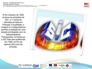 Alfacoop – Cooperativa de Ensino crlExternato Infante D. HenriueAvª Comendador Padre David  |  4709-008 Ruílhe  |  Tel.253 959 000 Fax.253 951 701  |   www.eidh.eu    email: cfa@alfacoop.ptEIXO 2.  Adaptabilidade e Aprendizagem ao Longo da Vida  |  2.2 Educação e Formação de Adultos Em Outubro de 1992, arranca as emissões da SIC, o 1º canal de televisão privada em Portugal. A qualidade, a imagem e a independência permitiu à estação ter uma relação privilegiada com os telespectadores Portugueses, tornando-se a SIC líder das audiências em 1995, ao fim de apenas três anos de emissão. Alfacoop – Cooperativa de Ensino crlExternato Infante D. HenriueAvª Comendador Padre David  |  4709-008 Ruílhe  |  Tel.253 959 000 Fax.253 951 701  |   www.eidh.eu    email: cfa@alfacoop.ptEIXO 2.  Adaptabilidade e Aprendizagem ao Longo da Vida  |  2.2 Educação e Formação de AdultosA SIC Radical foi o terceiro canal temático da estação de televisão portuguesa SIC a ser transmitido, tendo a sua emissão se iniciado em 23 de Abril de 2001.