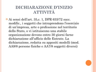 DICHIARAZIONE D’INIZIO ATTIVITÀ Ai sensi dell’art. 35,c. 1, DPR 633/72 succ. modific., i soggetti che intraprendono l’esercizio di un’impresa, arte o professione nel territorio dello Stato, o vi istituiscono una stabile organizzazione devono entro 30 giorni farne dichiarazione all’ufficio delle Entrate. La dichiarazione, redatta su appositi modelli (mod. AA9/8 persone fisiche e AA7/8 soggetti diversi) 