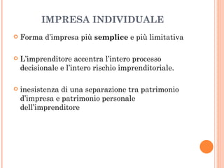 IMPRESA INDIVIDUALE Forma d’impresa più  semplice  e più limitativa L’imprenditore accentra l’intero processo decisionale e l’intero rischio imprenditoriale. inesistenza di una separazione tra patrimonio d’impresa e patrimonio personale dell’imprenditore  