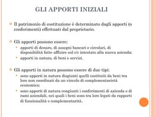 GLI APPORTI INIZIALI Il patrimonio di costituzione è determinato dagli apporti (o conferimenti) effettuati dal proprietario. Gli apporti possono essere: apporti di denaro, di assegni bancari e circolari, di disponibilità fatte affluire sul c/c intestato alla nuova azienda; apporti in natura, di beni e servizi. Gli apporti in natura possono essere di due tipi: sono apporti in natura disgiunti quelli costituiti da beni tra loro non coordinati da un vincolo di complementarietà economica; sono apporti di natura congiunti i conferimenti di azienda o di rami aziendali, nei quali i beni sono tra loro legati da rapporti di funzionalità e complementarità . 
