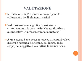 VALUTAZIONE la redazione dell'inventario presuppone la valutazione degli elementi iscritti Valutare un bene significa considerare sinteticamente le caratteristiche qualitative e quantitative in un'espressione monetaria A uno stesso bene possono essere attribuiti valori diversi a seconda del tempo, del luogo, dello scopo, del soggetto che effettua la valutazione 