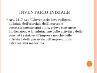 INVENTARIO INIZIALE Art. 2217 c.c.: “L’inventario deve redigersi all’inizio dell’esercizio dell’impresa e successivamente ogni anno, e deve contenere l’indicazione e la valutazione delle attività e delle passività relative all’impresa nonché delle attività e delle passività dell’imprenditore estranee alla medesima..” 