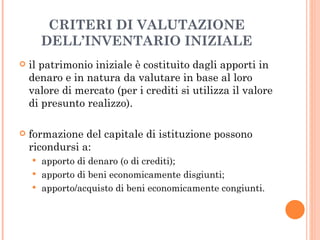 CRITERI DI VALUTAZIONE DELL’INVENTARIO INIZIALE il patrimonio iniziale è costituito dagli apporti in denaro e in natura da valutare in base al loro valore di mercato (per i crediti si utilizza il valore di presunto realizzo). formazione del capitale di istituzione possono ricondursi a: apporto di denaro (o di crediti); apporto di beni economicamente disgiunti; apporto/acquisto di beni economicamente congiunti. 