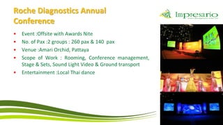 Roche Diagnostics Annual
Conference
•   Event :Offsite with Awards Nite
•   No. of Pax :2 groups : 260 pax & 140 pax
•   Venue :Amari Orchid, Pattaya
•   Scope of Work : Rooming, Conference management,
    Stage & Sets, Sound Light Video & Ground transport
•   Entertainment :Local Thai dance
 
