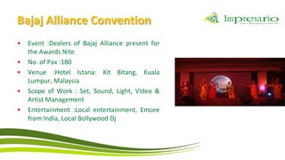 Bajaj Alliance Convention
•   Event :Dealers of Bajaj Alliance present for
    the Awards Nite
•   No. of Pax :180
•   Venue :Hotel Istana: Kit Bitang, Kuala
    Lumpur, Malaysia
•   Scope of Work : Set, Sound, Light, Video &
    Artist Management
•   Entertainment :Local entertainment, Emcee
    from India, Local Bollywood Dj
 