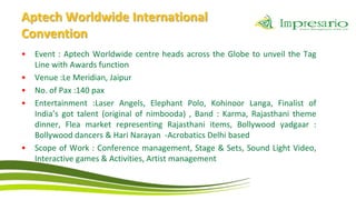 Aptech Worldwide International
Convention
•   Event : Aptech Worldwide centre heads across the Globe to unveil the Tag
    Line with Awards function
•   Venue :Le Meridian, Jaipur
•   No. of Pax :140 pax
•   Entertainment :Laser Angels, Elephant Polo, Kohinoor Langa, Finalist of
    India’s got talent (original of nimbooda) , Band : Karma, Rajasthani theme
    dinner, Flea market representing Rajasthani items, Bollywood yadgaar :
    Bollywood dancers & Hari Narayan -Acrobatics Delhi based
•   Scope of Work : Conference management, Stage & Sets, Sound Light Video,
    Interactive games & Activities, Artist management
 
