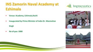 INS Zamorin Naval Academy at
Ezhimala
•   Venue: Academy, Ezhimala,Kochi

•   Inaugurated by Prime Minister of India Dr. Manmohan

    Singh

•   No of pax: 1000
 