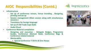 AIOC Responsibilities (Contd.)
•   Infrastructure
      – Set up of conference venues, Venue branding , Designing,
         printing and set up
      – Session management (Main session along with simultaneous
         sessions )
      – Translators for foreign language
      – Set up of 250 Trade Expo Stalls
      – Audio Visual
•   Conference Material compilation
      – Designing and execution - Delegate Badges, Programme
         Guides, Conference Abstract Book, Conference Bags &
         Conference related material
      – Memorabilia
           • Special Conference T-Shirts & Give Aways
 