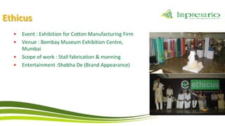Ethicus
  •   Event : Exhibition for Cotton Manufacturing Firm
  •   Venue : Bombay Museum Exhibition Centre,
      Mumbai
  •   Scope of work : Stall fabrication & manning
  •   Entertainment :Shobha De (Brand Appearance)
 