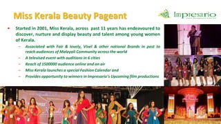 Miss Kerala Beauty Pageant
•   Started in 2001, Miss Kerala, across past 11 years has endeavoured to
    discover, nurture and display beauty and talent among young women
    of Kerala.
     –   Associated with Fair & lovely, Vivel & other national Brands in past to
         reach audiences of Malayali Community across the world
     –   A televised event with auditions in 6 cities
     –   Reach of 1500000 audience online and on air
     –   Miss Kerala launches a special Fashion Calendar and
     –   Provides opportunity to winners in Impresario’s Upcoming film productions
 