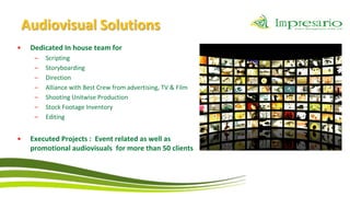 Audiovisual Solutions
•   Dedicated In house team for
     –   Scripting
     –   Storyboarding
     –   Direction
     –   Alliance with Best Crew from advertising, TV & Film
     –   Shooting Unitwise Production
     –   Stock Footage Inventory
     –   Editing


•   Executed Projects : Event related as well as
    promotional audiovisuals for more than 50 clients
 