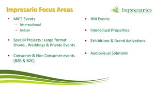 Impresario Focus Areas
• MICE Events                         • HNI Events
    – International
    – Indian                          • Intellectual Properties

• Special Projects : Large format     • Exhibitions & Brand Activations
  Shows , Weddings & Private Events
                                      • Audiovisual Solutions
• Consumer & Non Consumer events
  (B2B & B2C)
 