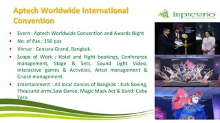 Aptech Worldwide International
    Convention
•    Event : Aptech Worldwide Convention and Awards Night
•    No. of Pax : 150 pax
•    Venue : Centara Grand, Bangkok.
•    Scope of Work : Hotel and flight bookings, Conference
     management, Stage & Sets, Sound Light Video,
     Interactive games & Activities, Artist management &
     Cruise management.
•    Entertainment : All local dances of Bangkok : Kick Boxing,
     Thousand arms,Saw Dance, Magic Mask Act & Band: Cube
     Zero
 