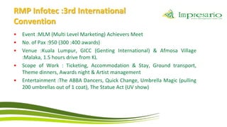 RMP Infotec :3rd International
Convention
•   Event :MLM (Multi Level Marketing) Achievers Meet
•   No. of Pax :950 (300 :400 awards)
•   Venue :Kuala Lumpur, GICC (Genting International) & Afmosa Village
    :Malaka, 1.5 hours drive from KL
•   Scope of Work : Ticketing, Accommodation & Stay, Ground transport,
    Theme dinners, Awards night & Artist management
•   Entertainment :The ABBA Dancers, Quick Change, Umbrella Magic (pulling
    200 umbrellas out of 1 coat), The Statue Act (UV show)
 