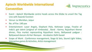 Aptech Worldwide International
Convention
•   Event : Aptech Worldwide centre heads across the Globe to unveil the Tag
    Line with Awards function
•   Venue :Le Meridian, Jaipur
•   No. of Pax :140 pax
•   Entertainment :Laser Angels, Elephant Polo, Kohinoor Langa, Finalist of
    India’s got talent (original of nimbooda) , Band : Karma, Rajasthani theme
    dinner, Flea market representing Rajasthani items, Bollywood yadgaar :
    Bollywood dancers & Hari Narayan -Acrobatics Delhi based
•   Scope of Work : Conference management, Stage & Sets, Sound Light Video,
    Interactive games & Activities, Artist management
 