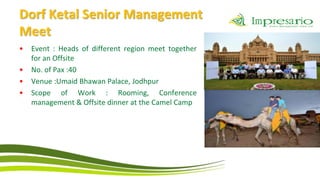 Dorf Ketal Senior Management
Meet
•   Event : Heads of different region meet together
    for an Offsite
•   No. of Pax :40
•   Venue :Umaid Bhawan Palace, Jodhpur
•   Scope of Work : Rooming, Conference
    management & Offsite dinner at the Camel Camp
 