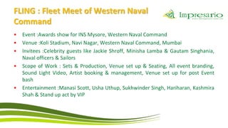 FLING : Fleet Meet of Western Naval
Command
•   Event :Awards show for INS Mysore, Western Naval Command
•   Venue :Koli Stadium, Navi Nagar, Western Naval Command, Mumbai
•   Invitees :Celebrity guests like Jackie Shroff, Minisha Lamba & Gautam Singhania,
    Naval officers & Sailors
•   Scope of Work : Sets & Production, Venue set up & Seating, All event branding,
    Sound Light Video, Artist booking & management, Venue set up for post Event
    bash
•   Entertainment :Manasi Scott, Usha Uthup, Sukhwinder Singh, Hariharan, Kashmira
    Shah & Stand up act by VIP
 