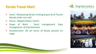 Kerala Travel Mart
•   Event : Showcasing Kerala, Inviting buyers & all Tourist
    Boards under one roof
•   Venue : Bolgaty Palace, Cochin
•   Scope of Work : Event management, Expo
    management & Entertainment
•   Entertainment :All art forms of Kerala present on
    stage
 