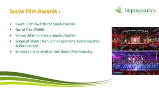 Surya Film Awards :
•   Event :Film Awards for Sun Networks
•   No. of Pax :25000
•   Venue :Marine drive grounds, Cochin
•   Scope of Work : Venue management, Event logistics
    & Permissions
•   Entertainment :Artists from South Film Industry
 