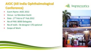 AIOC (All India Ophthalmological
    Conference)
•    Event Name: AIOC 2012
•    Venue : Le Meridian Kochi
•    Date : 2nd Feb to 5th Feb 2012
•    No of PAX: 8000 Delegates
•    No of stalls : 56 designer 176 optional
•    Scope of Work
 