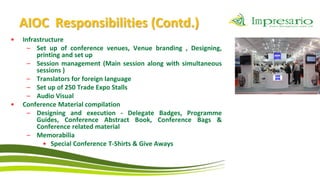 AIOC Responsibilities (Contd.)
•   Infrastructure
      – Set up of conference venues, Venue branding , Designing,
         printing and set up
      – Session management (Main session along with simultaneous
         sessions )
      – Translators for foreign language
      – Set up of 250 Trade Expo Stalls
      – Audio Visual
•   Conference Material compilation
      – Designing and execution - Delegate Badges, Programme
         Guides, Conference Abstract Book, Conference Bags &
         Conference related material
      – Memorabilia
           • Special Conference T-Shirts & Give Aways
 