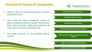Impresario Group of Companies

•    Under it's fold, the Impresario group has a variety           Impresario Event Management
     of establishments.
                                                                     Impresario Motion Pictures

•    Each entity has been strategically chosen to
     deliver synergy to clients as a group. Clients derive           Impresario Leisure Holidays
     huge value by having a single point contact for all
     their events and other marketing needs.                   Parinaya Wedding Management Solutions


•    The group comprises of the following distinct
                                                             Impresario Destination Management Company
     entities:                                                                  (IDMC)



                                                                Impress : The Public Relations division


                                                                Celebrity Management Services (CMS)
 