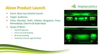 Alcon Product Launch
•   Event: Alcon Eye Solution launch
•   Target Audience:
•   Cities: Mumbai, Delhi, Kolkata, Bangalore, Pune,
    Ahmedabad, Chennai & Hyderabad.
•   Scope of Work :
     –   Sets & Production
     –   Venue set up & Seating,
     –   All event branding
     –   Technicals ( Sound, Light & Video)
 