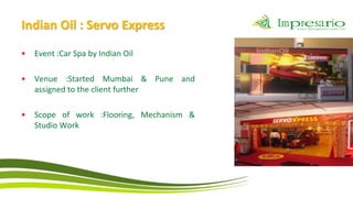 Indian Oil : Servo Express
•   Event :Car Spa by Indian Oil

•   Venue :Started Mumbai & Pune and
    assigned to the client further

•   Scope of work :Flooring, Mechanism &
    Studio Work
 