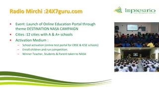 Radio Mirchi :24X7guru.com
•   Event :Launch of Online Education Portal through
    theme DESTINATION NASA CAMPAIGN
•   Cities :12 cities with A & A+ schools
•   Activation Medium :
     –   School activation (online test portal for CBSE & ICSE schools)
     –   Enroll children and run competition.
     –   Winner Teacher, Students & Parent taken to NASA
 