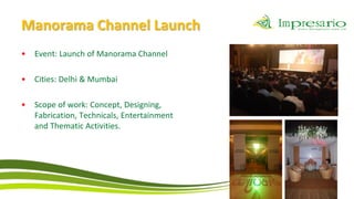 Manorama Channel Launch
•   Event: Launch of Manorama Channel

•   Cities: Delhi & Mumbai

•   Scope of work: Concept, Designing,
    Fabrication, Technicals, Entertainment
    and Thematic Activities.
 