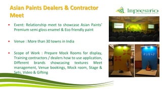 Asian Paints Dealers & Contractor
Meet
•   Event: Relationship meet to showcase Asian Paints’
    Premium semi gloss enamel & Eco friendly paint

•   Venue : More than 30 towns in India

•   Scope of Work : Prepare Mock Rooms for display,
    Training contractors / dealers how to use application,
    Different brands showcasing textures Meet
    management, Venue bookings, Mock room, Stage &
    Sets, Video & Gifting
 