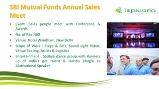 SBI Mutual Funds Annual Sales
Meet
•   Event :Sales people meet with Conference &
    Awards
•   No. of Pax :400
•   Venue :Hotel Wyndham, New Delhi
•   Scope of Work : Stage & Sets, Sound Light Video,
    Venue Seating, Artists & Logistics
•   Entertainment : Sadhya dance group with Runners
    up of India’s got talent & Harsha Bhogle as
    Motivational Speaker
 