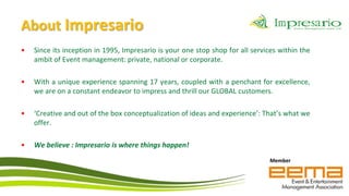 About Impresario
•   Since its inception in 1995, Impresario is your one stop shop for all services within the
    ambit of Event management: private, national or corporate.

•   With a unique experience spanning 17 years, coupled with a penchant for excellence,
    we are on a constant endeavor to impress and thrill our GLOBAL customers.

•   ‘Creative and out of the box conceptualization of ideas and experience’: That’s what we
    offer.

•   We believe : Impresario is where things happen!
                                                                                Member
 