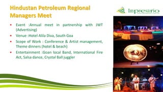 Hindustan Petroleum Regional
Managers Meet
•   Event :Annual meet in partnership with JWT
    (Advertising)
•   Venue :Hotel Alila Diva, South Goa
•   Scope of Work : Conference & Artist management,
    Theme dinners (hotel & beach)
•   Entertainment :Goan local Band, International Fire
    Act, Salsa dance, Crystal Ball juggler
 