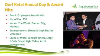 Dorf Ketal Annual Day & Award
Nite
• Event: Employees Awards Nite
• No. of Pax :250
• Venue :The Westin Garden City,
  Mumbai
• Entertainment: Bikramjit Singh flautist
  with band
• Scope of Work: Banquet dinner, Stage
  & Sets, Sound Light Video, Artist
  management
 