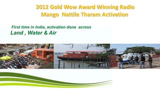 2012 Gold Wow Award Winning Radio
               Mango Nattile Tharam Activation
First time in India, activation done across
Land , Water & Air
 
