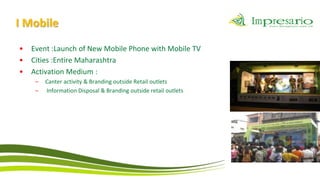 I Mobile
•   Event :Launch of New Mobile Phone with Mobile TV
•   Cities :Entire Maharashtra
•   Activation Medium :
     –   Canter activity & Branding outside Retail outlets
     –   Information Disposal & Branding outside retail outlets
 