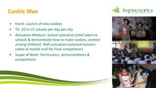 Cookie Man
•   Event :Launch of new cookies
•   TG :10 to 15 schools per day per city
•   Activation Medium :School activation (chef taken to
    schools & demonstrate how to make cookies, contest
    among children). Mall activation (selected winners
    called at Inorbit mall for Final competition)
•   Scope of Work :Permissions, demonstrations &
    competitions
 