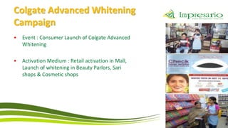Colgate Advanced Whitening
Campaign
•   Event : Consumer Launch of Colgate Advanced
    Whitening

•   Activation Medium : Retail activation in Mall,
    Launch of whitening in Beauty Parlors, Sari
    shops & Cosmetic shops
 